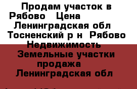 Продам участок в Рябово › Цена ­ 600 000 - Ленинградская обл., Тосненский р-н, Рябово  Недвижимость » Земельные участки продажа   . Ленинградская обл.